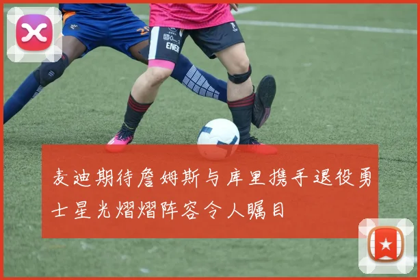 麦迪期待詹姆斯与库里携手退役勇士星光熠熠阵容令人瞩目