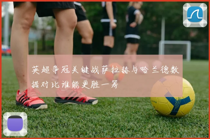 英超争冠关键战萨拉赫与哈兰德数据对比谁能更胜一筹