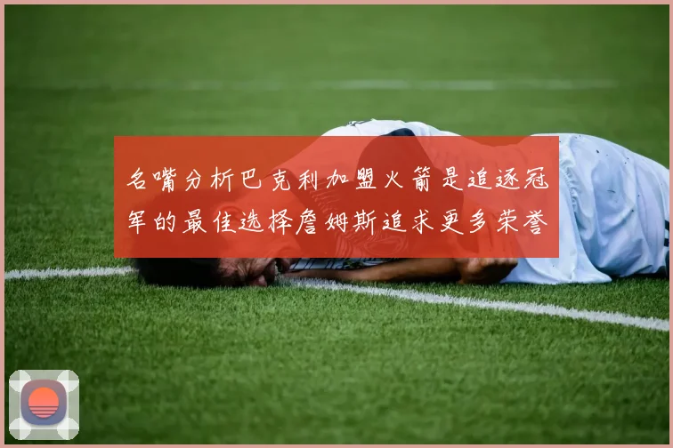 名嘴分析巴克利加盟火箭是追逐冠军的最佳选择詹姆斯追求更多荣誉无可厚非
