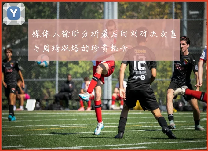 媒体人徐昕分析最后时刻对决麦基与周琦双塔的珍贵机会