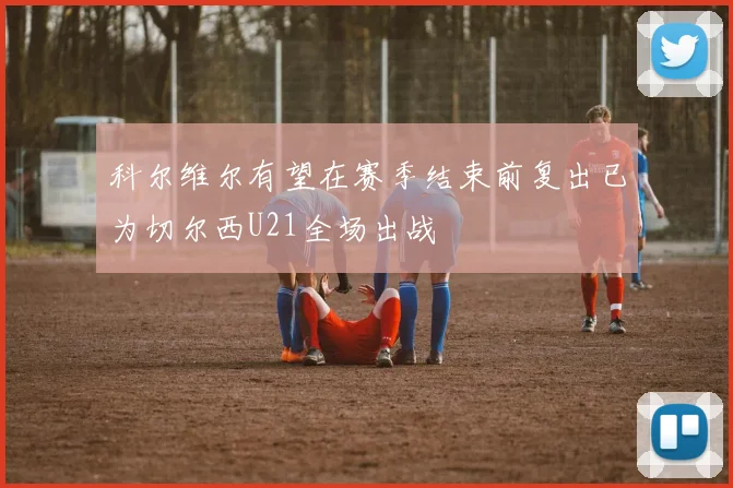 科尔维尔有望在赛季结束前复出已为切尔西U21全场出战