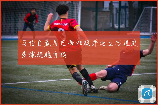 马伦自豪与巴蒂相提并论立志进更多球超越自我