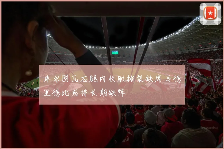 库尔图瓦右腿内收肌撕裂缺席马德里德比或将长期缺阵