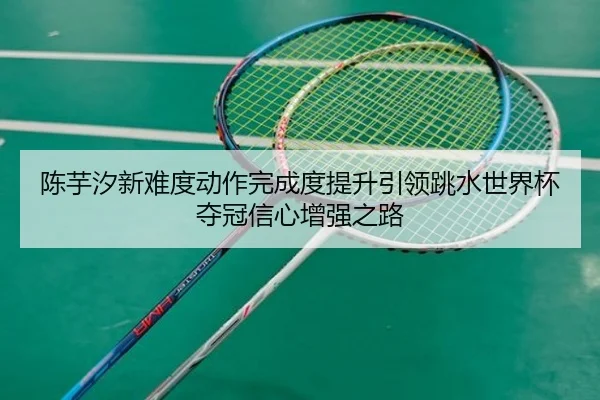 陈芋汐新难度动作完成度提升引领跳水世界杯夺冠信心增强之路